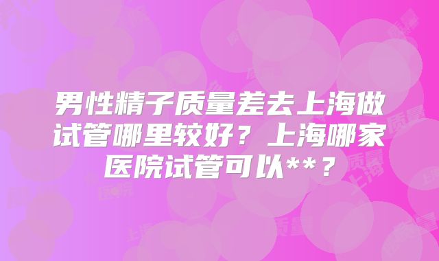 男性精子质量差去上海做试管哪里较好?上海哪家医院试管可以**?