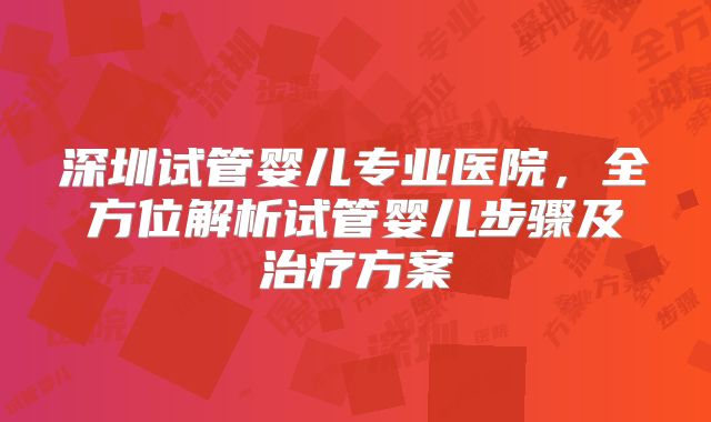 深圳试管婴儿专业医院,全方位解析试管婴儿步骤及治疗方案