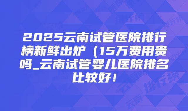 2025云南试管医院排行榜新鲜出炉(15万费用贵吗_云南试管婴儿医院排名比较好!