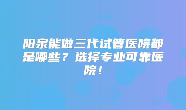 阳泉能做三代试管医院都是哪些?选择专业可靠医院!