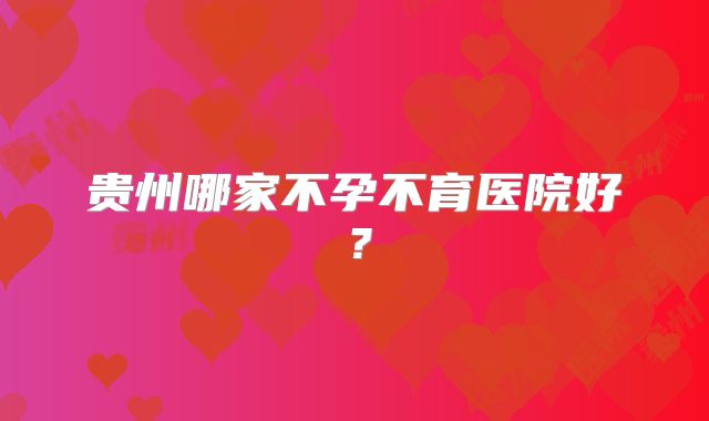 贵州哪家不孕不育医院好?