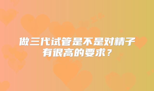 做三代试管是不是对精子有很高的要求？