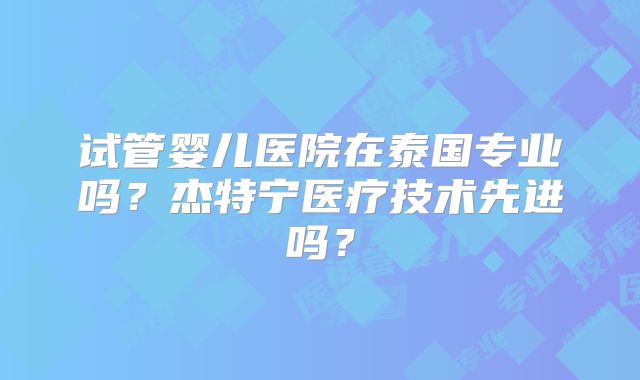 试管婴儿医院在泰国专业吗？杰特宁医疗技术先进吗？