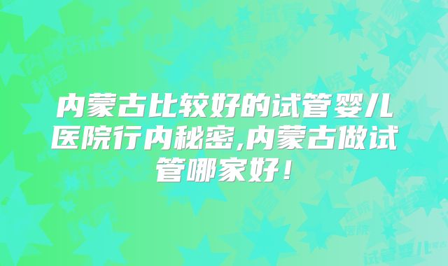 内蒙古比较好的试管婴儿医院行内秘密,内蒙古做试管哪家好！