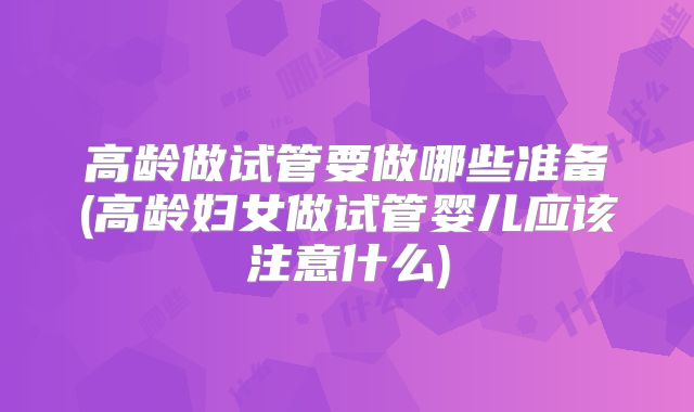 高龄做试管要做哪些准备(高龄妇女做试管婴儿应该注意什么)