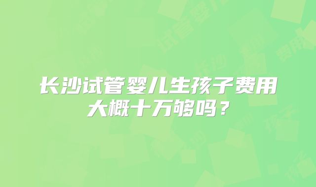 长沙试管婴儿生孩子费用大概十万够吗?