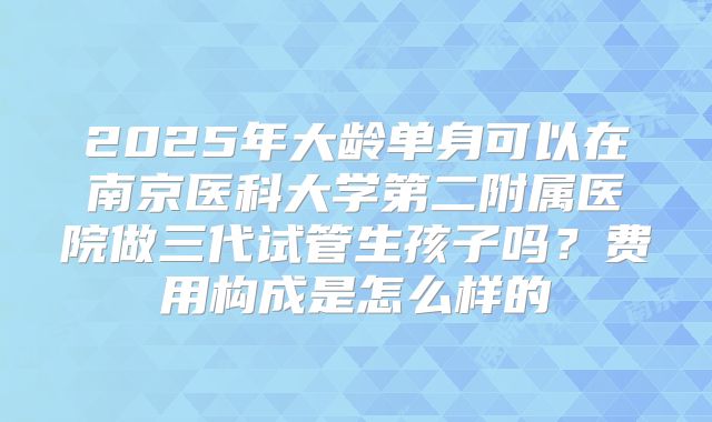 2025年大龄单身可以在南京医科大学第二附属医院做三代试管生孩子吗?费用构成是怎么样的