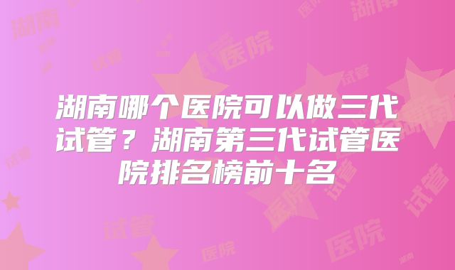 湖南哪个医院可以做三代试管?湖南第三代试管医院排名榜前十名