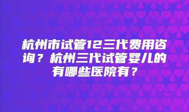 杭州市试管12三代费用咨询?杭州三代试管婴儿的有哪些医院有?