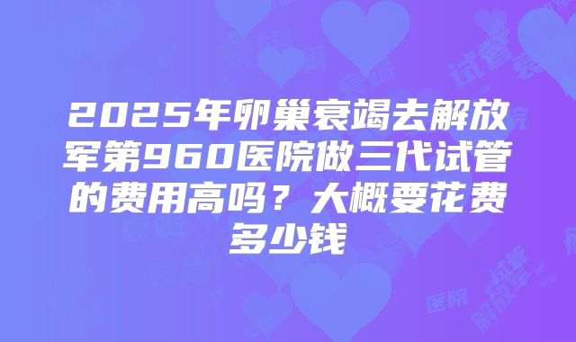 2025年卵巢衰竭去解放军第960医院做三代试管的费用高吗？大概要花费多少钱