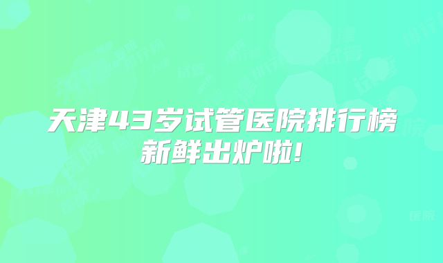 天津43岁试管医院排行榜新鲜出炉啦!