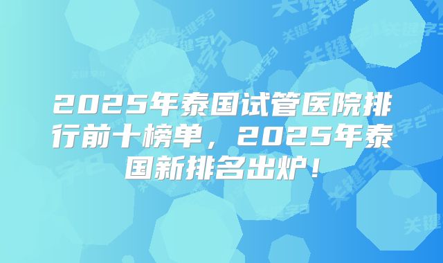 2025年泰国试管医院排行前十榜单，2025年泰国新排名出炉！