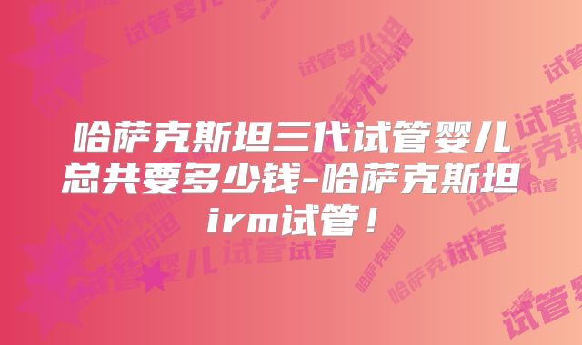 哈萨克斯坦三代试管婴儿总共要多少钱-哈萨克斯坦irm试管！