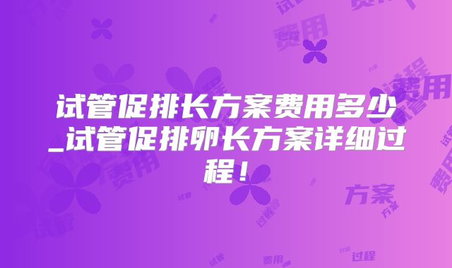 试管促排长方案费用多少_试管促排卵长方案详细过程！