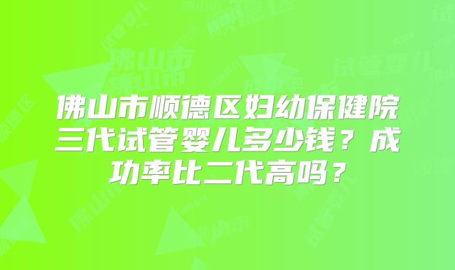 佛山市顺德区妇幼保健院三代试管婴儿多少钱?成功率比二代高吗?
