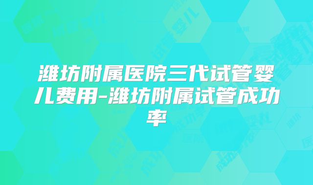 潍坊附属医院三代试管婴儿费用-潍坊附属试管成功率
