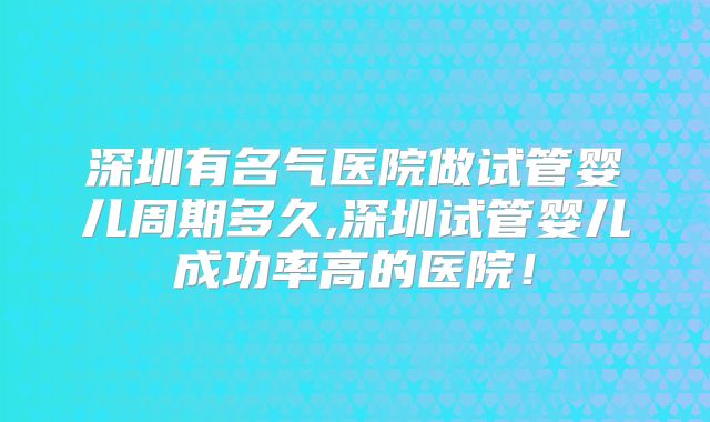 深圳有名气医院做试管婴儿周期多久,深圳试管婴儿成功率高的医院！