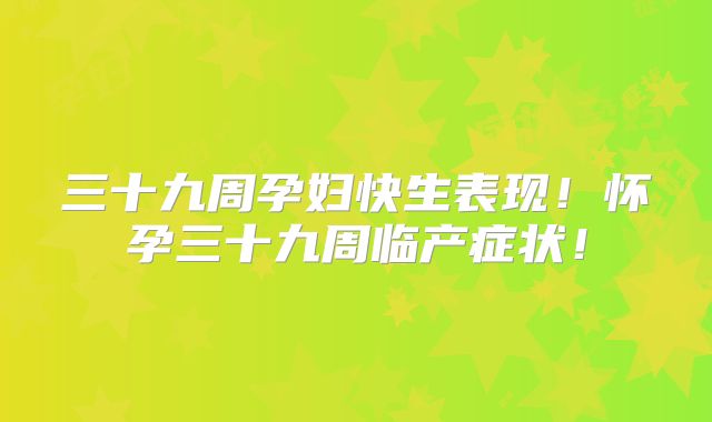 三十九周孕妇快生表现!怀孕三十九周临产症状!