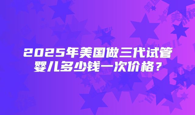 2025年美国做三代试管婴儿多少钱一次价格？