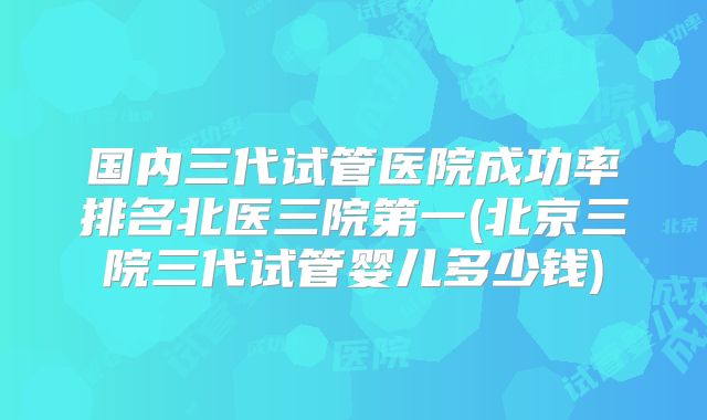国内三代试管医院成功率排名北医三院第一(北京三院三代试管婴儿多少钱)