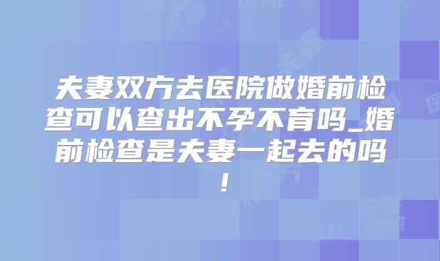 夫妻双方去医院做婚前检查可以查出不孕不育吗_婚前检查是夫妻一起去的吗！