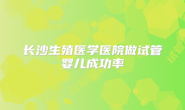 长沙生殖医学医院做试管婴儿成功率