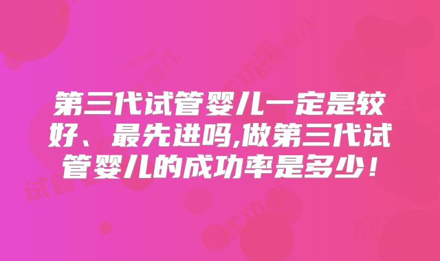 第三代试管婴儿一定是较好、最先进吗,做第三代试管婴儿的成功率是多少!