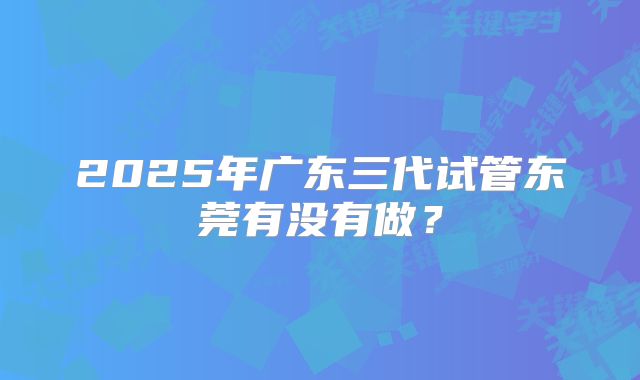 2025年广东三代试管东莞有没有做?