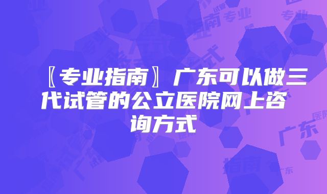 〖专业指南〗广东可以做三代试管的公立医院网上咨询方式
