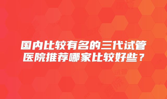 国内比较有名的三代试管医院推荐哪家比较好些?