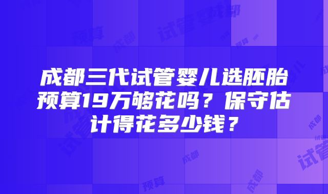 成都三代试管婴儿选胚胎预算19万够花吗？保守估计得花多少钱？