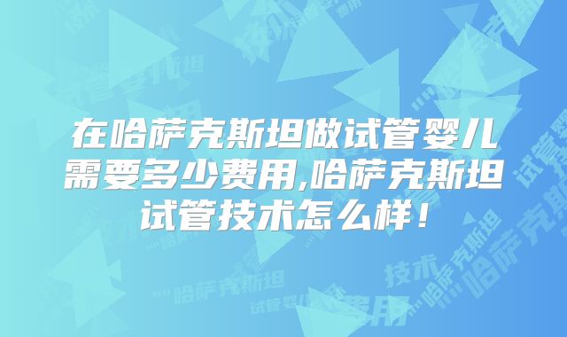在哈萨克斯坦做试管婴儿需要多少费用,哈萨克斯坦试管技术怎么样！