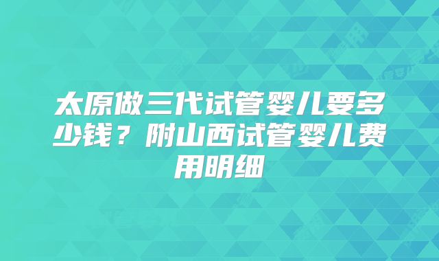 太原做三代试管婴儿要多少钱？附山西试管婴儿费用明细