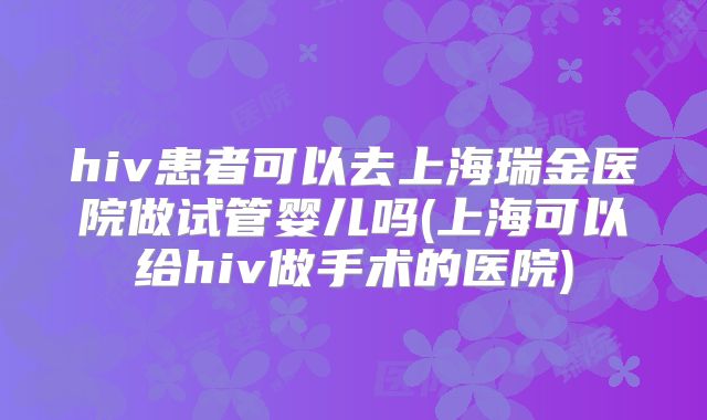 hiv患者可以去上海瑞金医院做试管婴儿吗(上海可以给hiv做手术的医院)