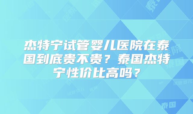 杰特宁试管婴儿医院在泰国到底贵不贵？泰国杰特宁性价比高吗？