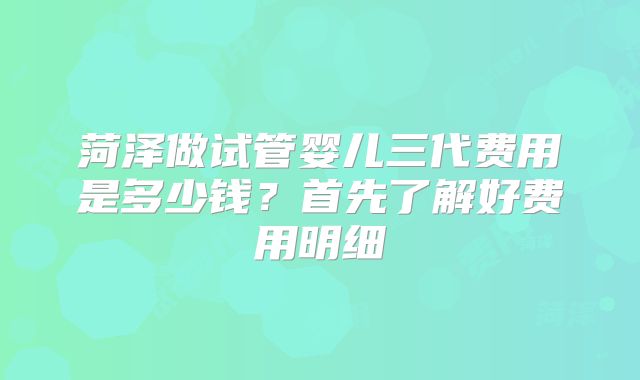 菏泽做试管婴儿三代费用是多少钱？首先了解好费用明细