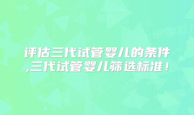 评估三代试管婴儿的条件,三代试管婴儿筛选标准!