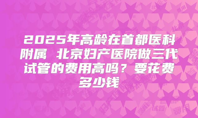 2025年高龄在首都医科附属 北京妇产医院做三代试管的费用高吗？要花费多少钱
