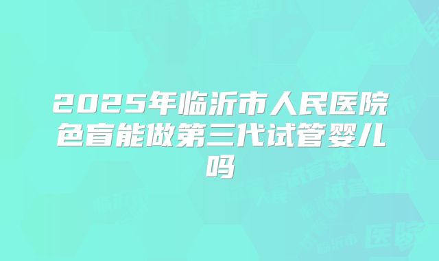 2025年临沂市人民医院色盲能做第三代试管婴儿吗