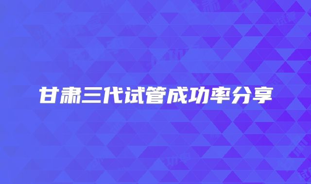 甘肃三代试管成功率分享
