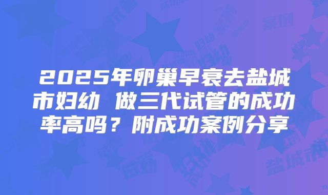 2025年卵巢早衰去盐城市妇幼 做三代试管的成功率高吗？附成功案例分享