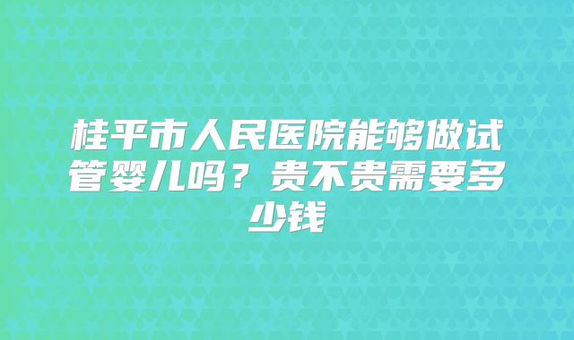 桂平市人民医院能够做试管婴儿吗?贵不贵需要多少钱