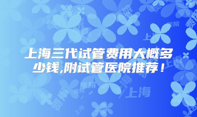 上海三代试管费用大概多少钱,附试管医院推荐!