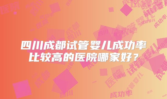 四川成都试管婴儿成功率比较高的医院哪家好?