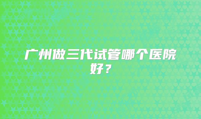 广州做三代试管哪个医院好?
