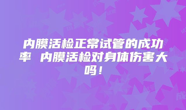 内膜活检正常试管的成功率 内膜活检对身体伤害大吗!