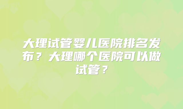 大理试管婴儿医院排名发布？大理哪个医院可以做试管？