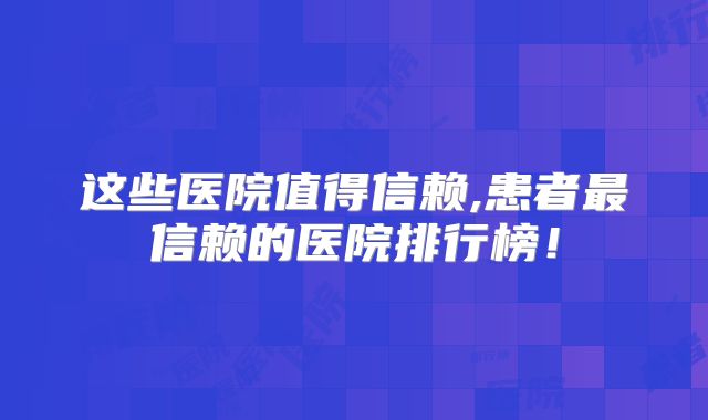 这些医院值得信赖,患者最信赖的医院排行榜!