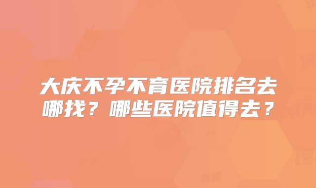 大庆不孕不育医院排名去哪找？哪些医院值得去？