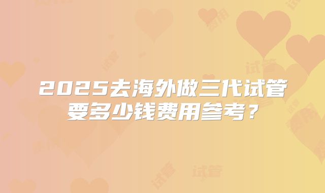 2025去海外做三代试管要多少钱费用参考？